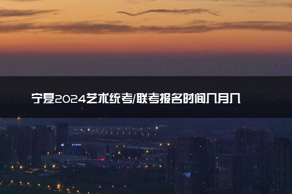 宁夏2024艺术统考/联考报名时间几月几号 什么时候截止