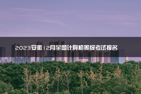 2023安徽12月全国计算机等级考试报名时间 什么时候截止