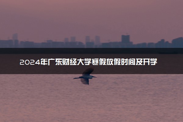 2024年广东财经大学寒假放假时间及开学时间 什么时候放寒假