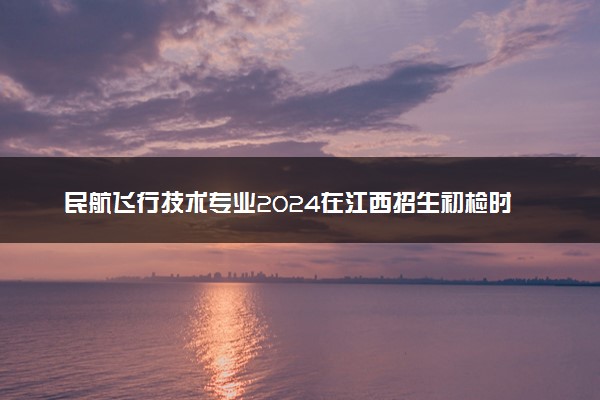 民航飞行技术专业2024在江西招生初检时间及地点