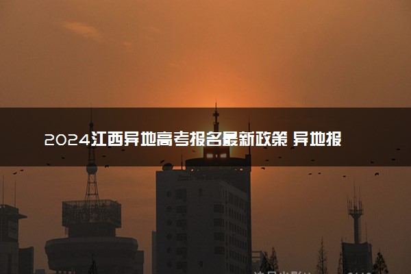 2024江西异地高考报名最新政策 异地报名条件要求