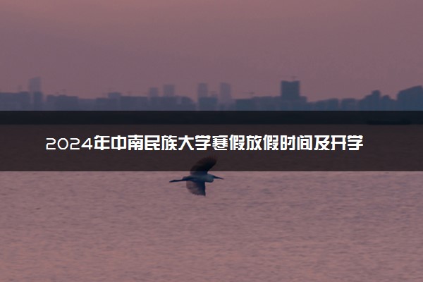 2024年中南民族大学寒假放假时间及开学时间 什么时候放寒假