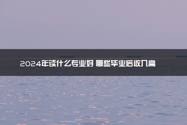 2024年读什么专业好 哪些毕业后收入高