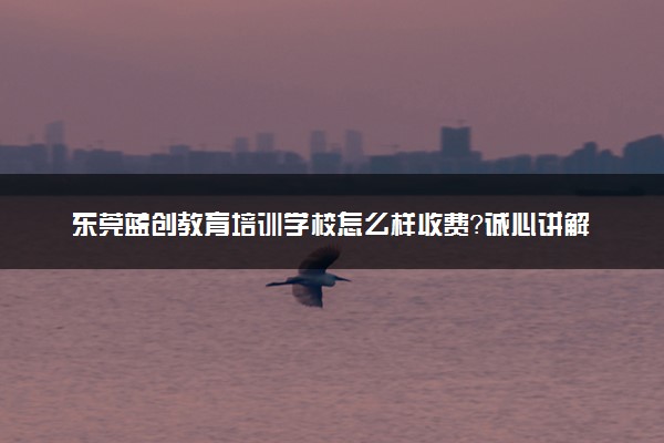 东莞蓝创教育培训学校怎么样收费？诚心讲解