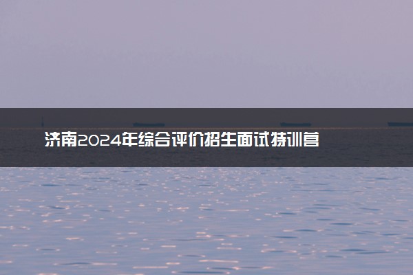 济南2024年综合评价招生面试特训营