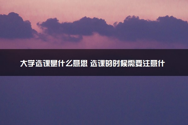 大学选课是什么意思 选课的时候需要注意什么