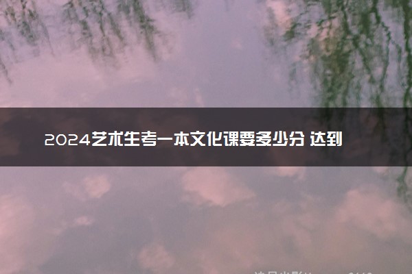 2024艺术生考一本文化课要多少分 达到什么水平