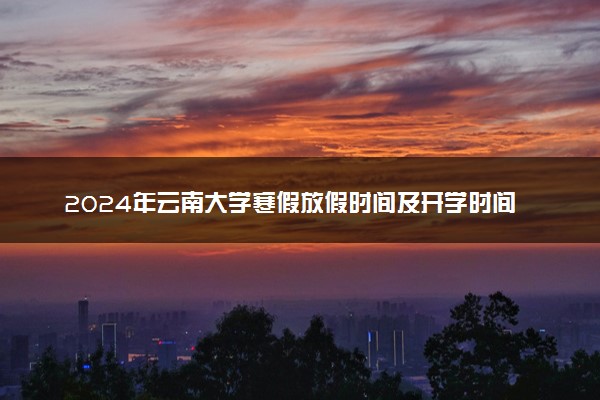 2024年云南大学寒假放假时间及开学时间 什么时候放寒假
