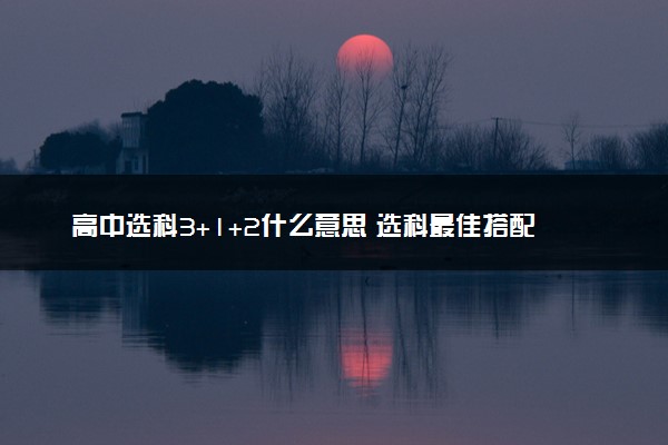 高中选科3+1+2什么意思 选科最佳搭配是什么