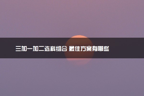 三加一加二选科组合 最佳方案有哪些