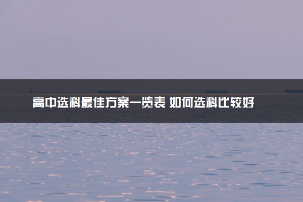 高中选科最佳方案一览表 如何选科比较好