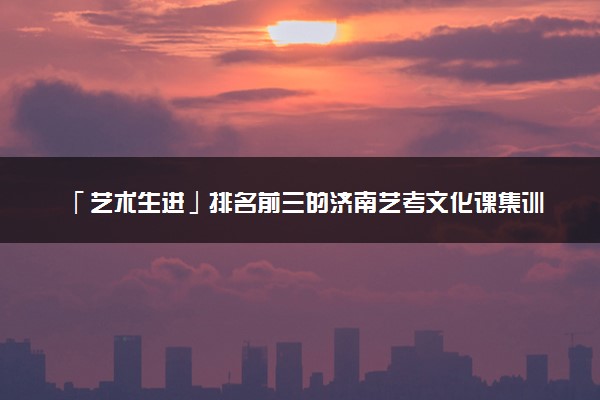 「艺术生进」排名前三的济南艺考文化课集训班