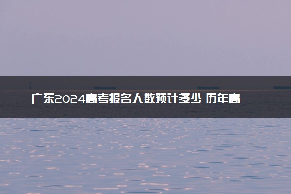 广东2024高考报名人数预计多少 历年高考报名人数