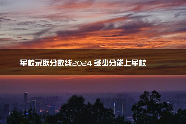 军校录取分数线2024 多少分能上军校