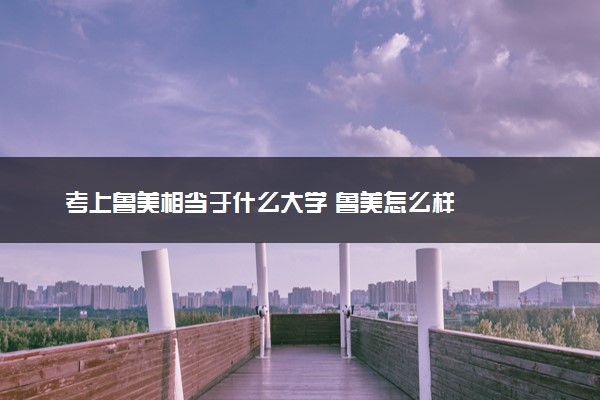 考上鲁美相当于什么大学 鲁美怎么样