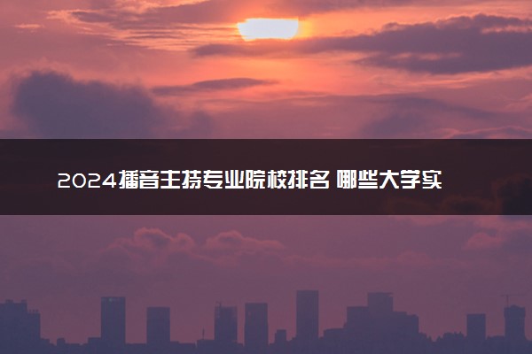 2024播音主持专业院校排名 哪些大学实力最顶尖