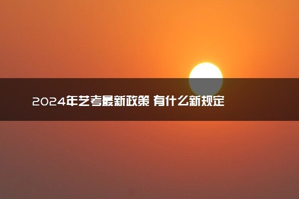 2024年艺考最新政策 有什么新规定