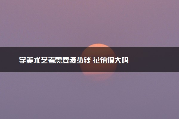 学美术艺考需要多少钱 花销很大吗