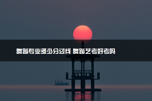 舞蹈专业多少分过线 舞蹈艺考好考吗