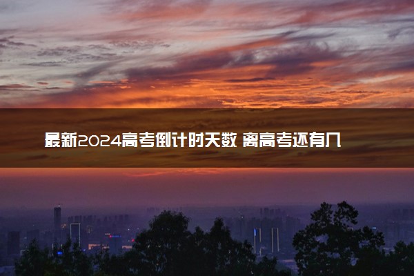 最新2024高考倒计时天数 离高考还有几天