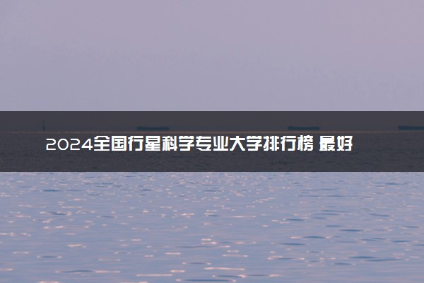 2024全国行星科学专业大学排行榜 最好院校排名名单汇总