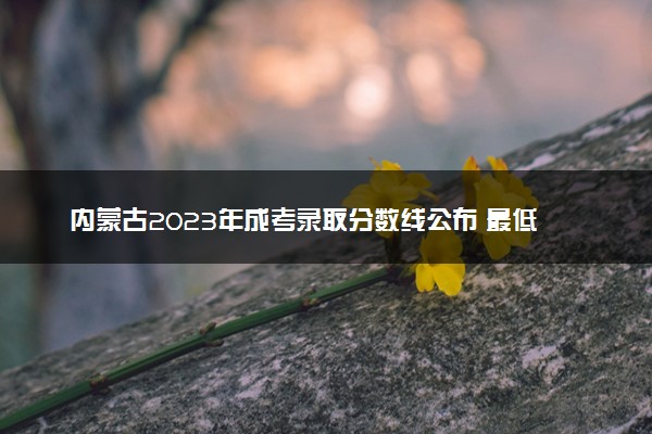 内蒙古2023年成考录取分数线公布 最低多少分