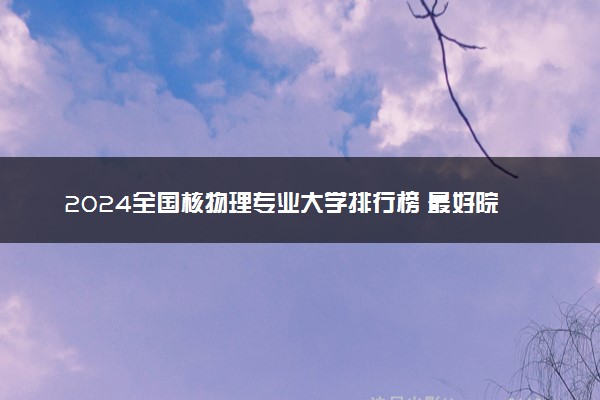 2024全国核物理专业大学排行榜 最好院校排名名单汇总