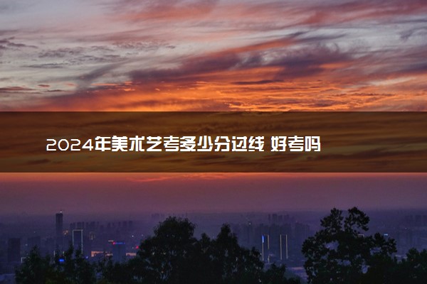2024年美术艺考多少分过线 好考吗