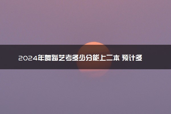 2024年舞蹈艺考多少分能上二本 预计多少分