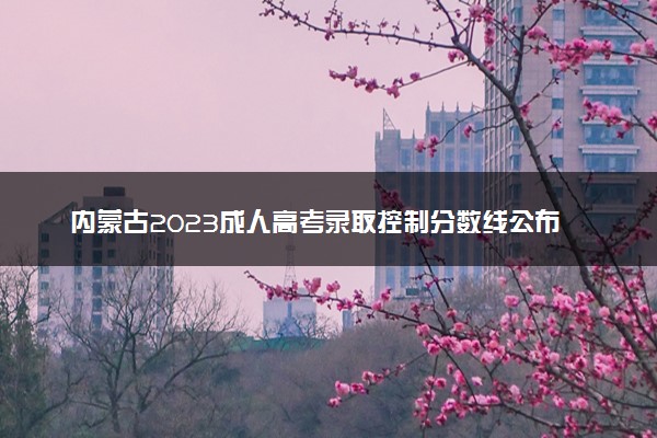 内蒙古2023成人高考录取控制分数线公布 最低分数是多少