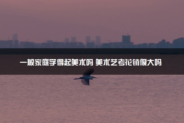 一般家庭学得起美术吗 美术艺考花销很大吗