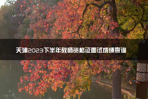 天津2023下半年教师资格证面试成绩查询时间及入口