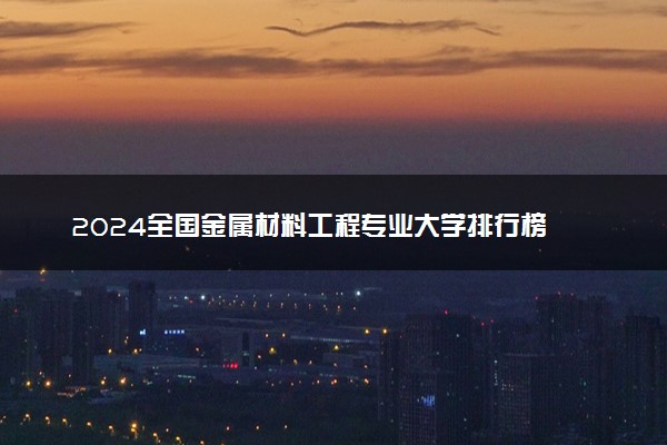 2024全国金属材料工程专业大学排行榜 最好院校排名名单汇总