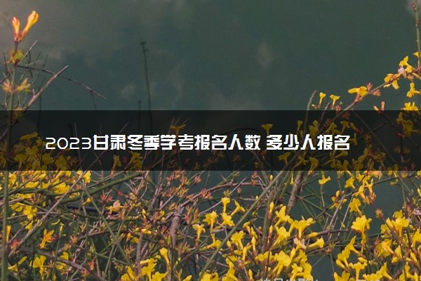2023甘肃冬季学考报名人数 多少人报名考试