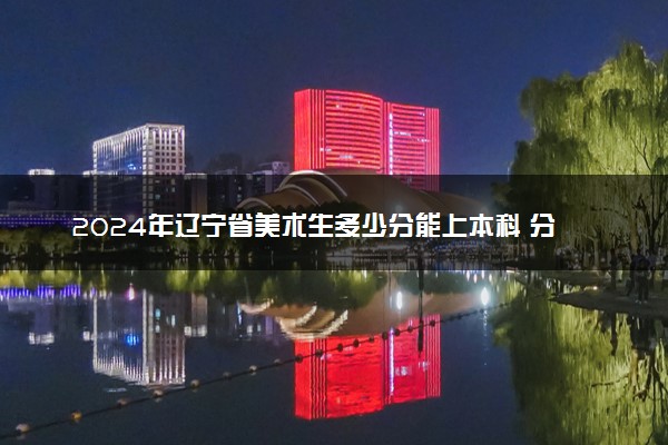 2024年辽宁省美术生多少分能上本科 分数线预测