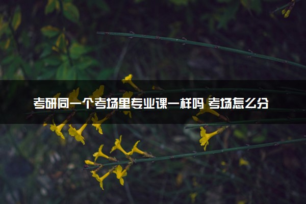 考研同一个考场里专业课一样吗 考场怎么分配的