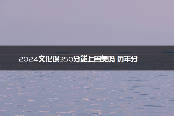 2024文化课350分能上鲁美吗 历年分数线多少