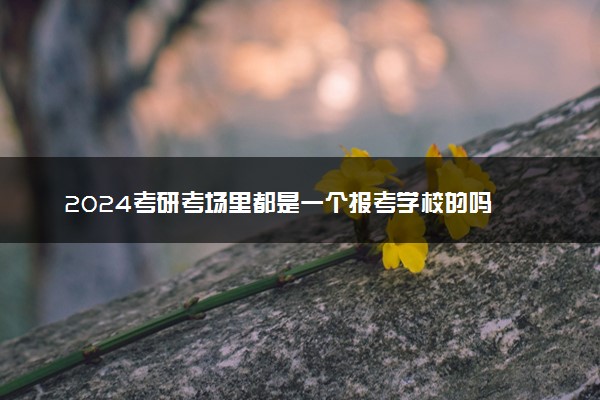 2024考研考场里都是一个报考学校的吗 如何分配考场