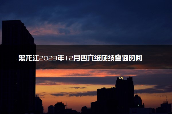 黑龙江2023年12月四六级成绩查询时间及入口 多久出分