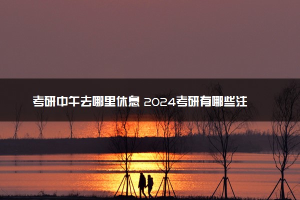 考研中午去哪里休息 2024考研有哪些注意事项