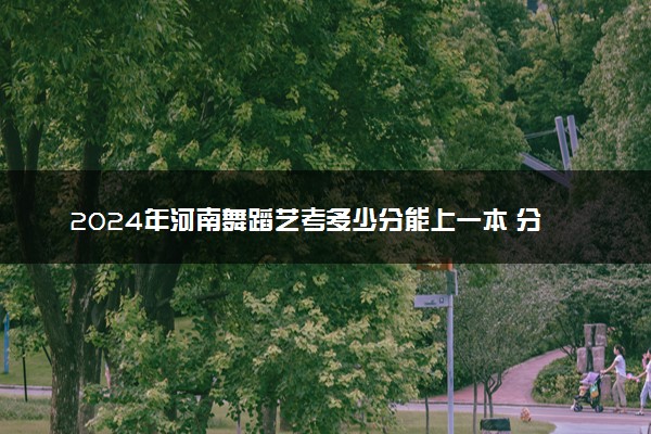 2024年河南舞蹈艺考多少分能上一本 分数线是多少