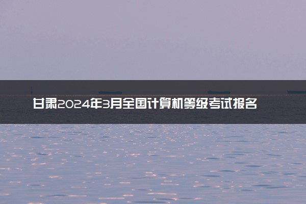 甘肃2024年3月全国计算机等级考试报名时间 几号截止