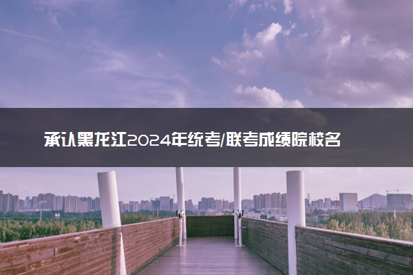 承认黑龙江2024年统考/联考成绩院校名单汇总 有哪些专业