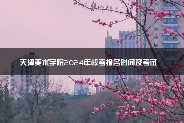 天津美术学院2024年校考报名时间及考试时间具体安排