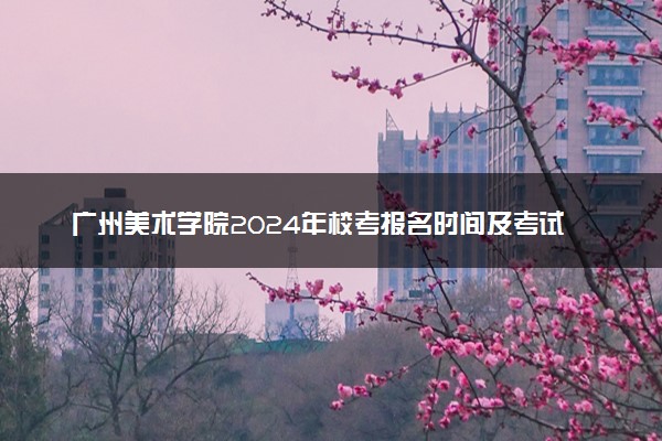 广州美术学院2024年校考报名时间及考试时间具体安排