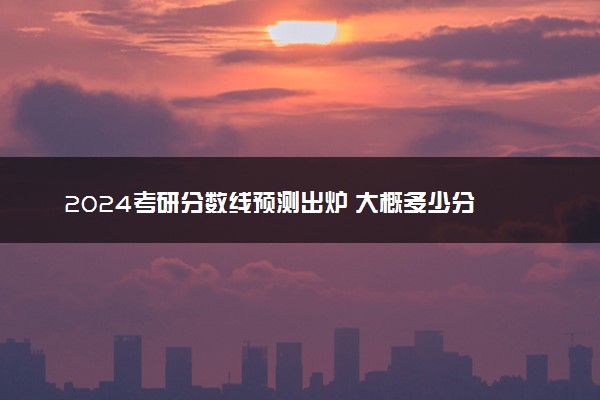 2024考研分数线预测出炉 大概多少分