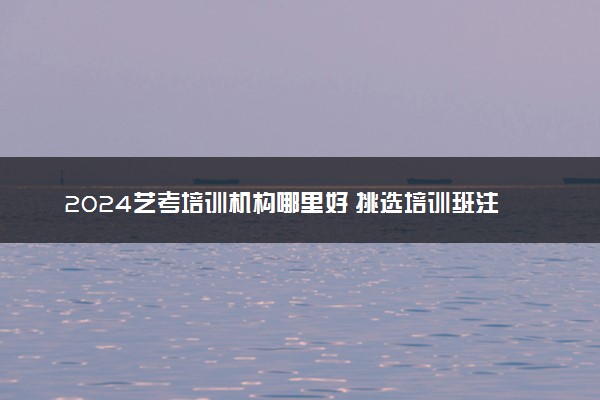 2024艺考培训机构哪里好 挑选培训班注意事项有哪些