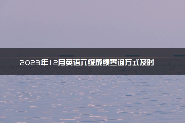 2023年12月英语六级成绩查询方式及时间 怎么查成绩