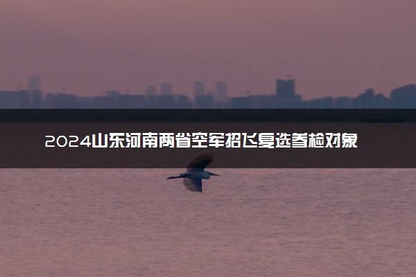 2024山东河南两省空军招飞复选参检对象 复检项目有哪些