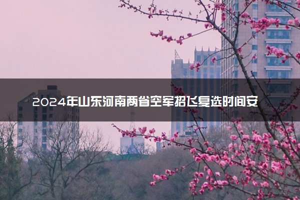 2024年山东河南两省空军招飞复选时间安排 复选地点在哪